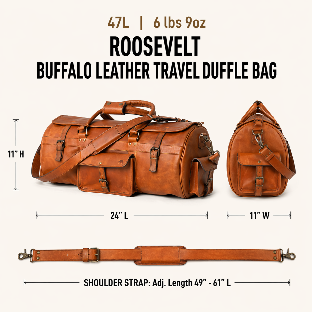 The Roosevelt Buffalo Leather Travel Duffle Bag is a full-grain water buffalo leather duffle built for travel and extended trips.

Specifications

Exterior dimensions: 24 inches long, 11 inches wide, 11 inches high. Shoulder strap length: 61 inches fully extended, 49 inches at shortest setting. Total weight: 6 pounds 9 ounces (6.56 lbs / 2.98 kg). Material: full-grain water buffalo leather.
